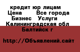 кредит юр лицам  › Цена ­ 0 - Все города Бизнес » Услуги   . Калининградская обл.,Балтийск г.